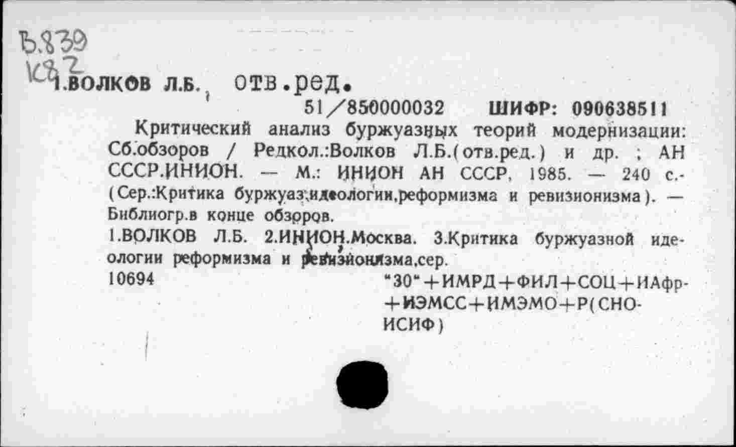 ﻿Ы39
1 волков л.б. отв.ред.
51/850000032 ШИФР: 090638511
Критический анализ буржуазиях теорий модернизации: Сб.обзоров / Редкол.:Волков Л.Б.(отв.ред.) и др. ; АН СССР.ЦНИОН. — М.: ИНИОН АН СССР, 1985. — 240 с.-(Сер.:Критика буржуаз;идеологии,реформизма и ревизионизма). — Библиогр.в конце обзрров.
1.ВОЛКОВ Л.Б. 2.ИНИОН.Москва. З.Критика буржуазной идеологии реформизма и ревизионизма,сер.
10694	“30“ + ИМРД+ФИЛ+СОЦ + ИАфр-
+ ИЭМСС+ИМЭМО+Р(СНО-
ИСИФ)